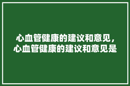 心血管健康的建议和意见，心血管健康的建议和意见是什么。 心血管健康的建议和意见，心血管健康的建议和意见是什么。 健康知识