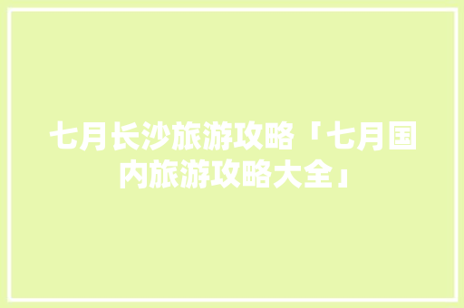 七月长沙旅游攻略「七月国内旅游攻略大全」 七月长沙旅游攻略「七月国内旅游攻略大全」 旅游指南