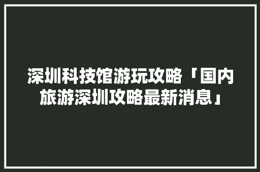 深圳科技馆游玩攻略「国内旅游深圳攻略最新消息」 深圳科技馆游玩攻略「国内旅游深圳攻略最新消息」 生活技巧