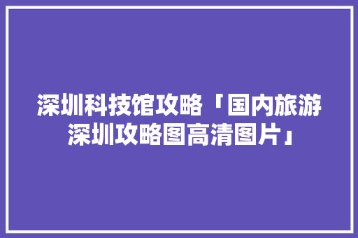 深圳科技馆攻略「国内旅游深圳攻略图高清图片」 深圳科技馆攻略「国内旅游深圳攻略图高清图片」 健康知识