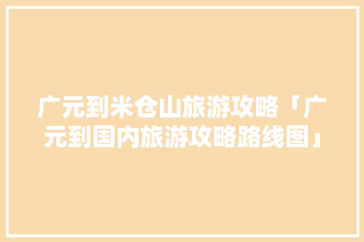 广元到米仓山旅游攻略「广元到国内旅游攻略路线图」 广元到米仓山旅游攻略「广元到国内旅游攻略路线图」 时尚潮流