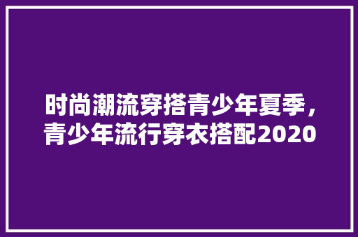 时尚潮流穿搭青少年夏季，青少年流行穿衣搭配2020冬装。 时尚潮流穿搭青少年夏季，青少年流行穿衣搭配2020冬装。 时尚潮流