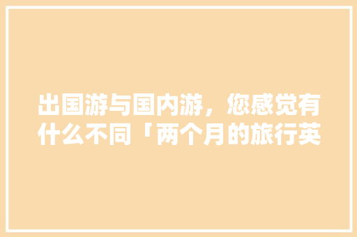 出国游与国内游，您感觉有什么不同「两个月的旅行英文」 出国游与国内游，您感觉有什么不同「两个月的旅行英文」 生活技巧