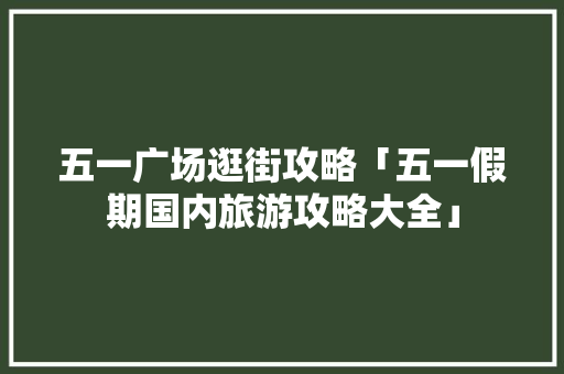 五一广场逛街攻略「五一假期国内旅游攻略大全」 五一广场逛街攻略「五一假期国内旅游攻略大全」 美食食谱