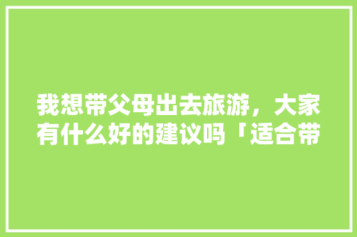 我想带父母出去旅游，大家有什么好的建议吗「适合带父母去国内旅游的地方」 我想带父母出去旅游，大家有什么好的建议吗「适合带父母去国内旅游的地方」 家庭生活