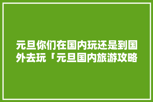 元旦你们在国内玩还是到国外去玩「元旦国内旅游攻略自驾游路线」 元旦你们在国内玩还是到国外去玩「元旦国内旅游攻略自驾游路线」 家庭生活