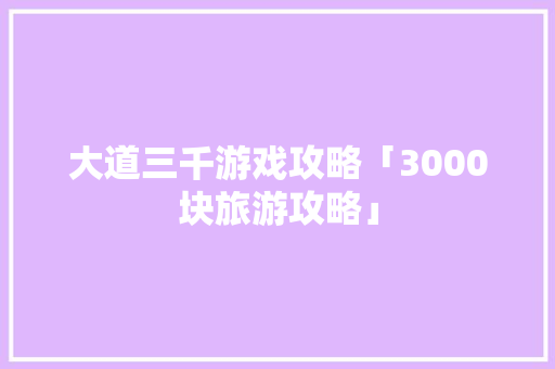大道三千游戏攻略「3000块旅游攻略」 大道三千游戏攻略「3000块旅游攻略」 健康知识