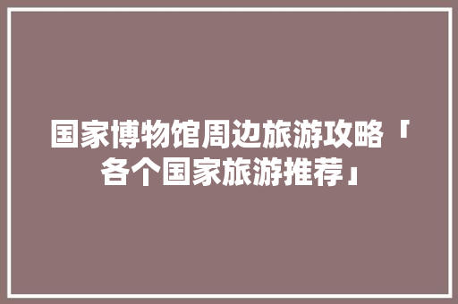 国家博物馆周边旅游攻略「各个国家旅游推荐」 国家博物馆周边旅游攻略「各个国家旅游推荐」 家庭生活
