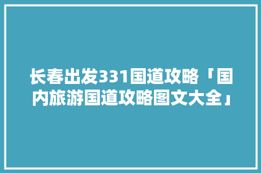 长春出发331国道攻略「国内旅游国道攻略图文大全」