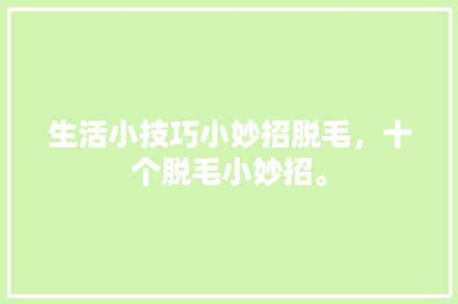 生活小技巧小妙招脱毛，十个脱毛小妙招。 生活小技巧小妙招脱毛，十个脱毛小妙招。 生活技巧