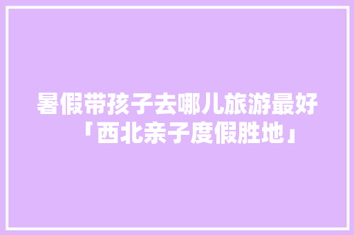 暑假带孩子去哪儿旅游最好「西北亲子度假胜地」 暑假带孩子去哪儿旅游最好「西北亲子度假胜地」 生活技巧