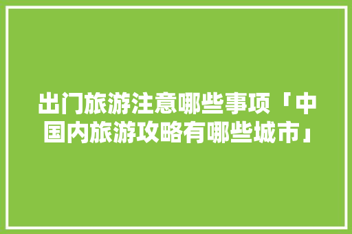 出门旅游注意哪些事项「中国内旅游攻略有哪些城市」 出门旅游注意哪些事项「中国内旅游攻略有哪些城市」 生活技巧