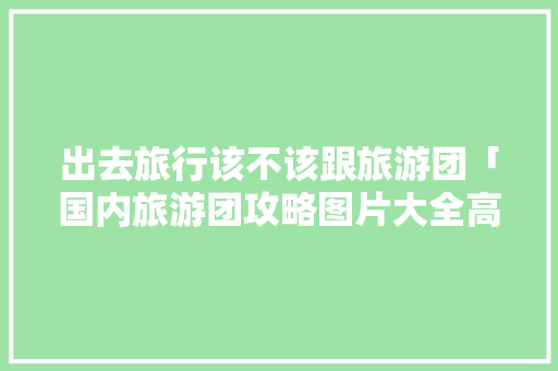 出去旅行该不该跟旅游团「国内旅游团攻略图片大全高清」 出去旅行该不该跟旅游团「国内旅游团攻略图片大全高清」 生活技巧