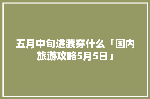 五月中旬进藏穿什么「国内旅游攻略5月5日」 五月中旬进藏穿什么「国内旅游攻略5月5日」 生活技巧
