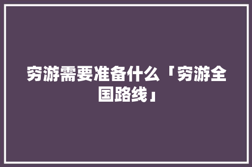 穷游需要准备什么「穷游全国路线」 穷游需要准备什么「穷游全国路线」 家庭生活