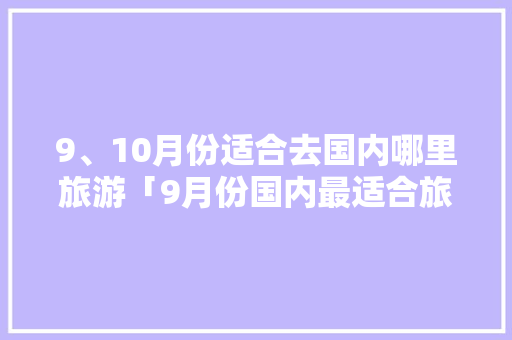 9、10月份适合去国内哪里旅游「9月份国内最适合旅游的地方有哪些?」 9、10月份适合去国内哪里旅游「9月份国内最适合旅游的地方有哪些?」 美食食谱