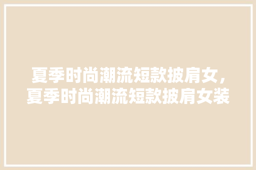 夏季时尚潮流短款披肩女，夏季时尚潮流短款披肩女装。 夏季时尚潮流短款披肩女，夏季时尚潮流短款披肩女装。 时尚潮流