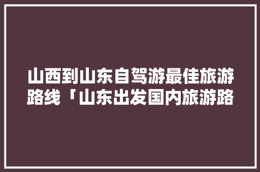 山西到山东自驾游最佳旅游路线「山东出发国内旅游路线攻略图」
