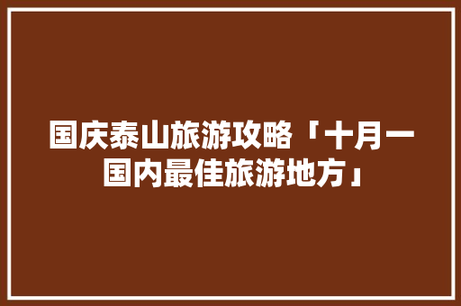 国庆泰山旅游攻略「十月一国内最佳旅游地方」 国庆泰山旅游攻略「十月一国内最佳旅游地方」 健康知识