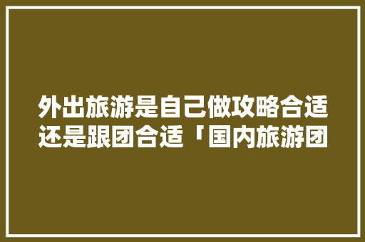 外出旅游是自己做攻略合适还是跟团合适「国内旅游团攻略路线图片大全」 外出旅游是自己做攻略合适还是跟团合适「国内旅游团攻略路线图片大全」 时尚潮流