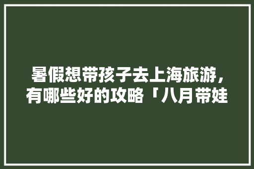 暑假想带孩子去上海旅游，有哪些好的攻略「八月带娃去哪旅游」 暑假想带孩子去上海旅游，有哪些好的攻略「八月带娃去哪旅游」 健康知识