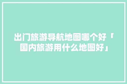 出门旅游导航地图哪个好「国内旅游用什么地图好」 出门旅游导航地图哪个好「国内旅游用什么地图好」 旅游指南