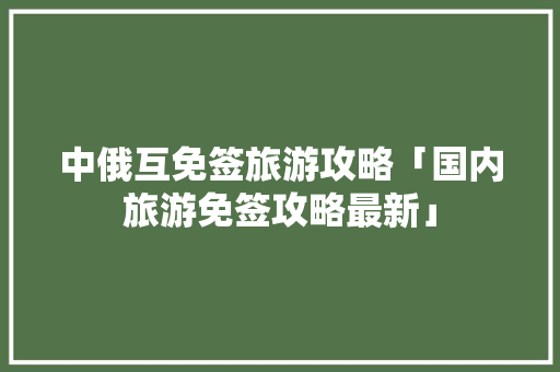 中俄互免签旅游攻略「国内旅游免签攻略最新」 中俄互免签旅游攻略「国内旅游免签攻略最新」 健康知识