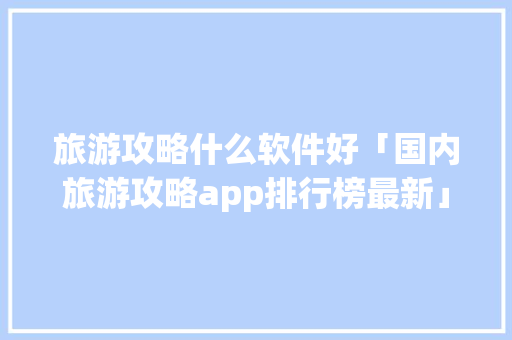 旅游攻略什么软件好「国内旅游攻略app排行榜最新」 旅游攻略什么软件好「国内旅游攻略app排行榜最新」 美食食谱