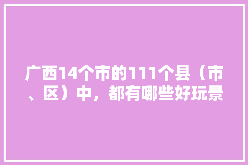 广西14个市的111个县（市、区）中，都有哪些好玩景点「国内旅游景点攻略地图高清」 广西14个市的111个县（市、区）中，都有哪些好玩景点「国内旅游景点攻略地图高清」 健康知识