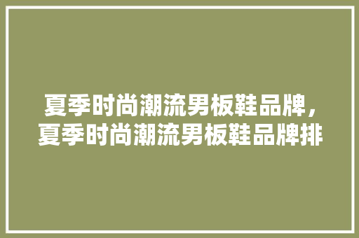 夏季时尚潮流男板鞋品牌，夏季时尚潮流男板鞋品牌排行榜。 夏季时尚潮流男板鞋品牌，夏季时尚潮流男板鞋品牌排行榜。 时尚潮流