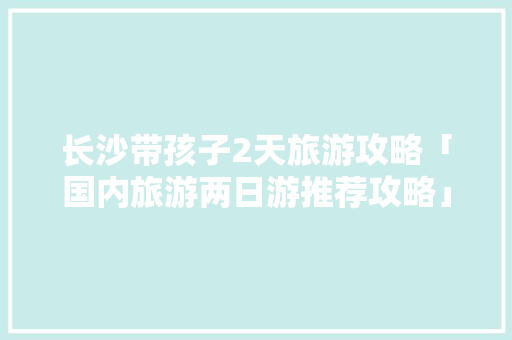 长沙带孩子2天旅游攻略「国内旅游两日游推荐攻略」 长沙带孩子2天旅游攻略「国内旅游两日游推荐攻略」 时尚潮流