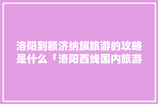 洛阳到额济纳旗旅游的攻略是什么「洛阳西线国内旅游攻略路线」 洛阳到额济纳旗旅游的攻略是什么「洛阳西线国内旅游攻略路线」 生活技巧