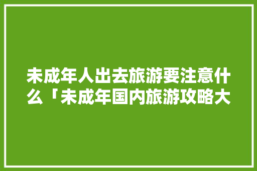 未成年人出去旅游要注意什么「未成年国内旅游攻略大全」 未成年人出去旅游要注意什么「未成年国内旅游攻略大全」 美食食谱