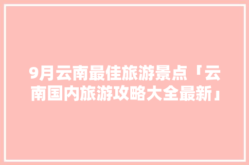 9月云南最佳旅游景点「云南国内旅游攻略大全最新」