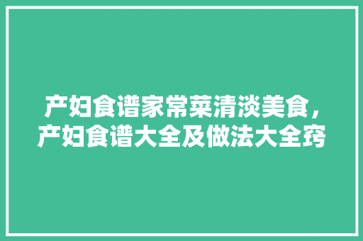 产妇食谱家常菜清淡美食，产妇食谱大全及做法大全窍门。 产妇食谱家常菜清淡美食，产妇食谱大全及做法大全窍门。 美食食谱