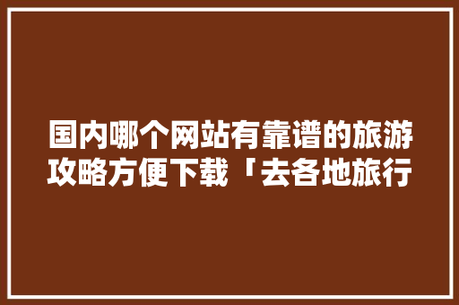 国内哪个网站有靠谱的旅游攻略方便下载「去各地旅行国内旅游攻略大全」 国内哪个网站有靠谱的旅游攻略方便下载「去各地旅行国内旅游攻略大全」 旅游指南