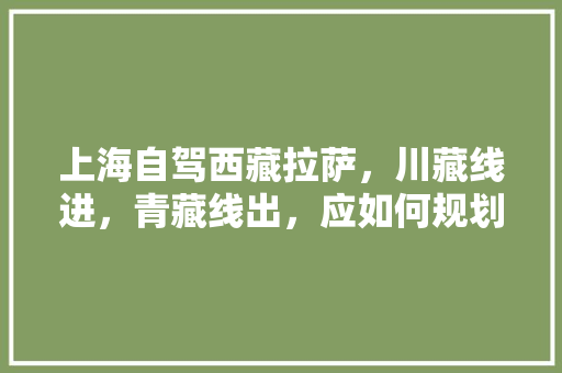 上海自驾西藏拉萨，川藏线进，青藏线出，应如何规划行程「国内旅游上海出发攻略图」 上海自驾西藏拉萨，川藏线进，青藏线出，应如何规划行程「国内旅游上海出发攻略图」 家庭生活