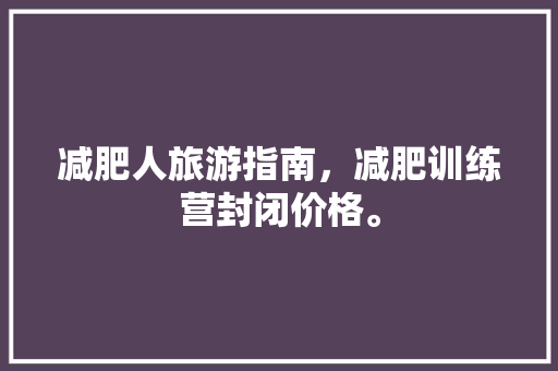 减肥人旅游指南，减肥训练营封闭价格。 减肥人旅游指南，减肥训练营封闭价格。 旅游指南