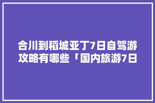 合川到稻城亚丁7日自驾游攻略有哪些「国内旅游7日游攻略视频大全」 合川到稻城亚丁7日自驾游攻略有哪些「国内旅游7日游攻略视频大全」 健康知识