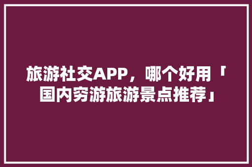 旅游社交APP，哪个好用「国内穷游旅游景点推荐」 旅游社交APP，哪个好用「国内穷游旅游景点推荐」 生活技巧