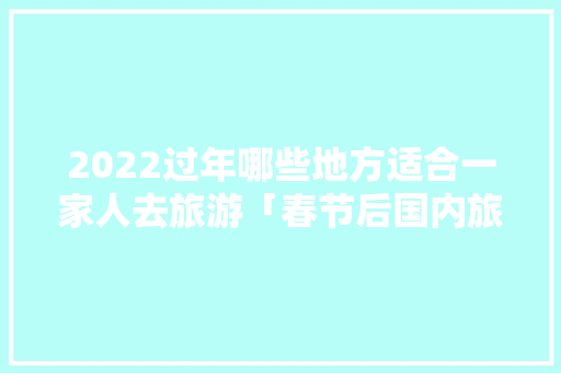 2022过年哪些地方适合一家人去旅游「春节后国内旅游攻略最新消息」 2022过年哪些地方适合一家人去旅游「春节后国内旅游攻略最新消息」 家庭生活