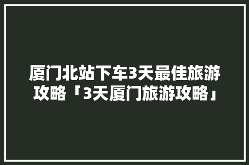 厦门北站下车3天最佳旅游攻略「3天厦门旅游攻略」 厦门北站下车3天最佳旅游攻略「3天厦门旅游攻略」 美食食谱