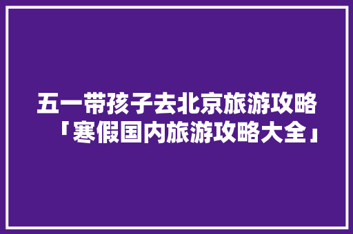 五一带孩子去北京旅游攻略「寒假国内旅游攻略大全」 五一带孩子去北京旅游攻略「寒假国内旅游攻略大全」 健康知识