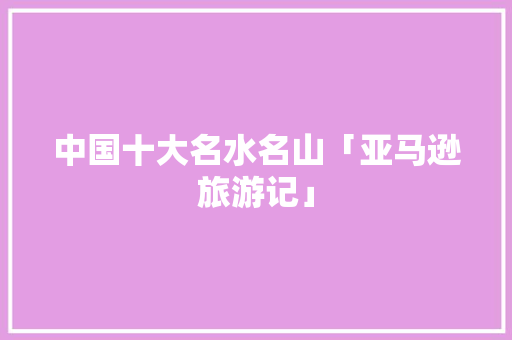 中国十大名水名山「亚马逊旅游记」 中国十大名水名山「亚马逊旅游记」 旅游指南