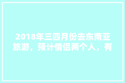 2018年三四月份去东南亚旅游，预计情侣两个人，有什么建议和攻略「情侣国内旅游景点排行」 2018年三四月份去东南亚旅游，预计情侣两个人，有什么建议和攻略「情侣国内旅游景点排行」 美食食谱