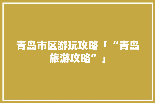 青岛市区游玩攻略「“青岛旅游攻略”」 青岛市区游玩攻略「“青岛旅游攻略”」 健康知识