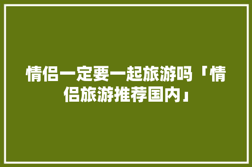 情侣一定要一起旅游吗「情侣旅游推荐国内」 情侣一定要一起旅游吗「情侣旅游推荐国内」 健康知识