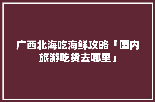 广西北海吃海鲜攻略「国内旅游吃货去哪里」 广西北海吃海鲜攻略「国内旅游吃货去哪里」 旅游指南