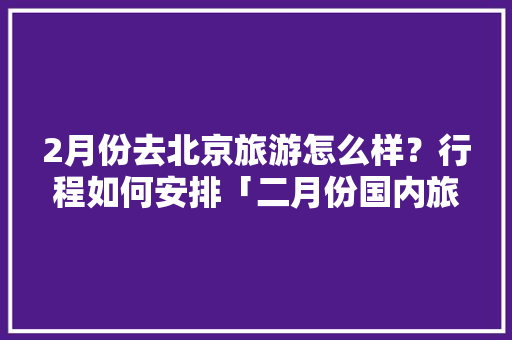 2月份去北京旅游怎么样？行程如何安排「二月份国内旅游攻略大全」 2月份去北京旅游怎么样？行程如何安排「二月份国内旅游攻略大全」 健康知识