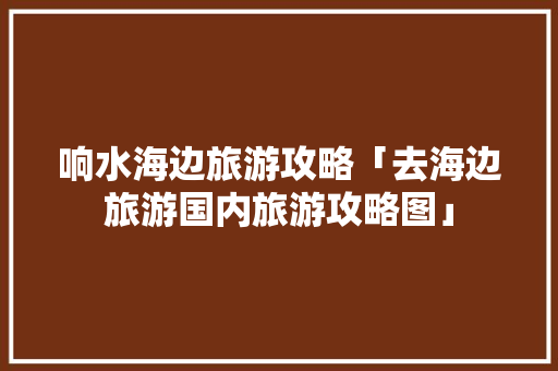 响水海边旅游攻略「去海边旅游国内旅游攻略图」 响水海边旅游攻略「去海边旅游国内旅游攻略图」 家庭生活